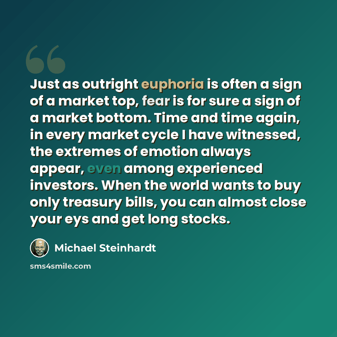 “Just as outright euphoria is often a sign of a market top, fear is for sure a sign of a market bottom. Time and time again, in every market cycle I have witnessed, the extremes of emotion always appear, even among experienced investors. When the world wants to buy only treasury bills, you can…” quote by Michael Steinhardt