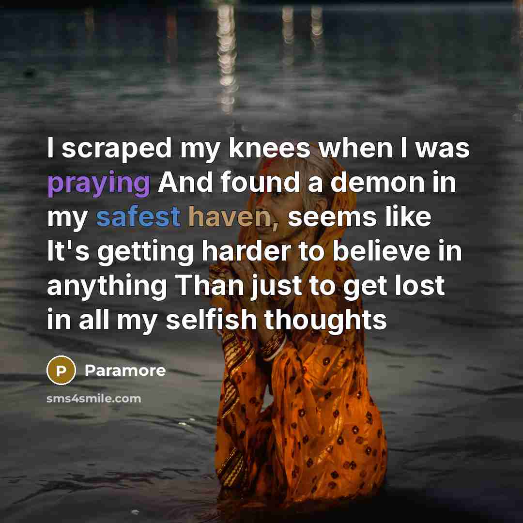 “I scraped my knees when I was praying And found a demon in my safest haven, seems like It's getting harder to believe in anything Than just to get lost in all my selfish thoughts” quote by Paramore