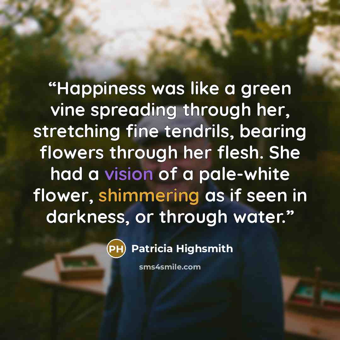 “Happiness was like a green vine spreading through her, stretching fine tendrils, bearing flowers through her flesh. She had a vision of a pale-white flower, shimmering as if seen in darkness, or through water.” quote by Patricia Highsmith
