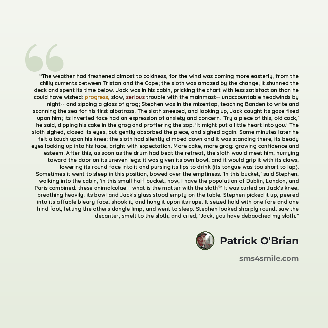 “The weather had freshened almost to coldness, for the wind was coming more easterly, from the chilly currents between Tristan and the Cape; the sloth was amazed by the change; it shunned the deck and spent its time below. Jack was in his cabin, pricking the chart with less satisfaction than he…” quote by Patrick O'Brian