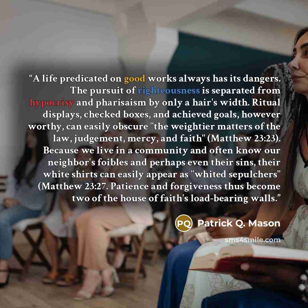 “A life predicated on good works always has its dangers. The pursuit of righteousness is separated from hypocrisy and pharisaism by only a hair's width. Ritual displays, checked boxes, and achieved goals, however worthy, can easily obscure "the weightier matters of the law, judgement, mercy, and…” quote by Patrick Q. Mason