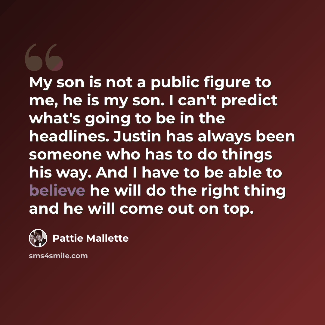 “My son is not a public figure to me, he is my son. I can't predict what's going to be in the headlines. Justin has always been someone who has to do things his way. And I have to be able to believe he will do the right thing and he will come out on top.” quote by Pattie Mallette