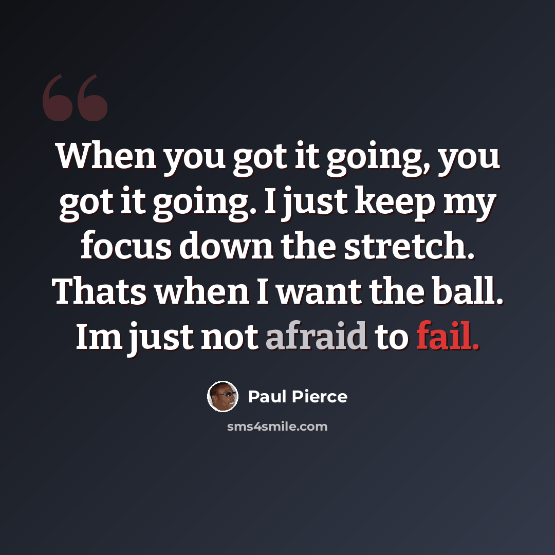 “When you got it going, you got it going. I just keep my focus down the stretch. Thats when I want the ball. Im just not afraid to fail.” quote by Paul Pierce