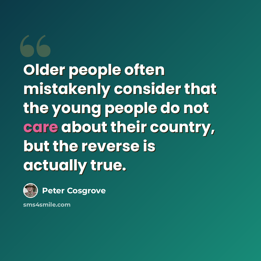 “Older people often mistakenly consider that the young people do not care about their country, but the reverse is actually true.” quote by Peter Cosgrove