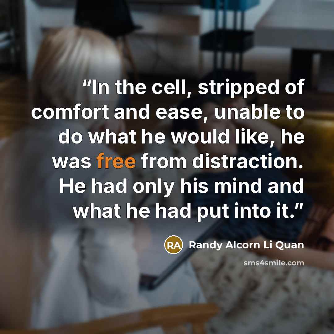 “In the cell, stripped of comfort and ease, unable to do what he would like, he was free from distraction. He had only his mind and what he had put into it.” quote by Randy Alcorn Li Quan
