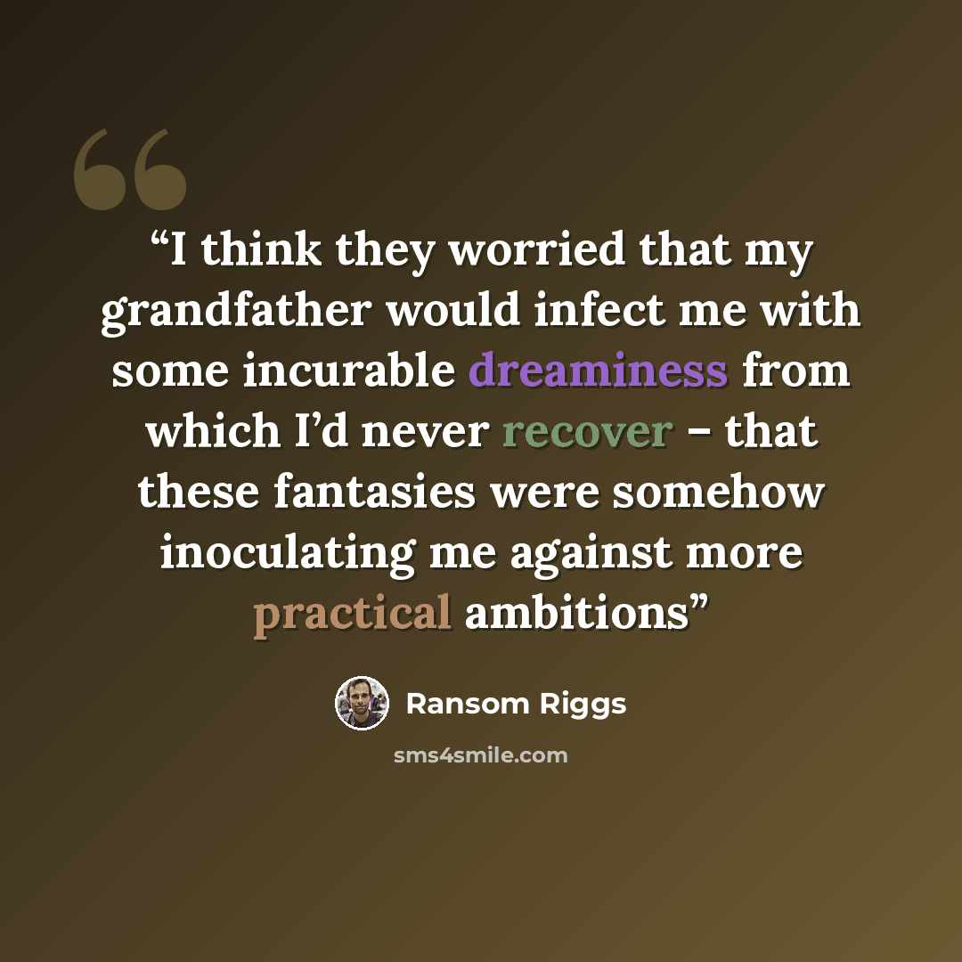 “I think they worried that my grandfather would infect me with some incurable dreaminess from which I’d never recover – that these fantasies were somehow inoculating me against more practical ambitions” quote by Ransom Riggs