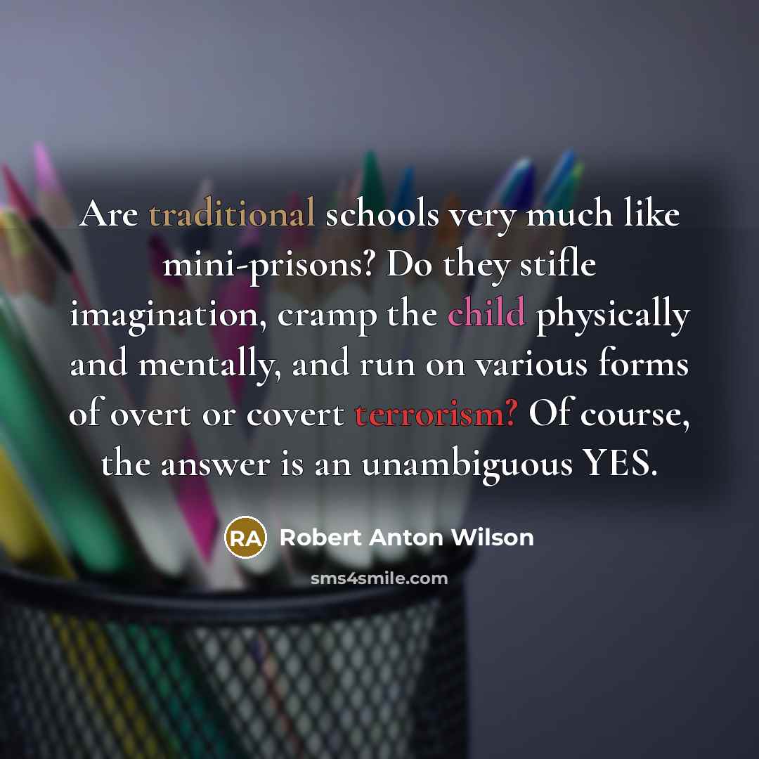 “Are traditional schools very much like mini-prisons? Do they stifle imagination, cramp the child physically and mentally, and run on various forms of overt or covert terrorism? Of course, the answer is an unambiguous YES.” quote by Robert Anton Wilson