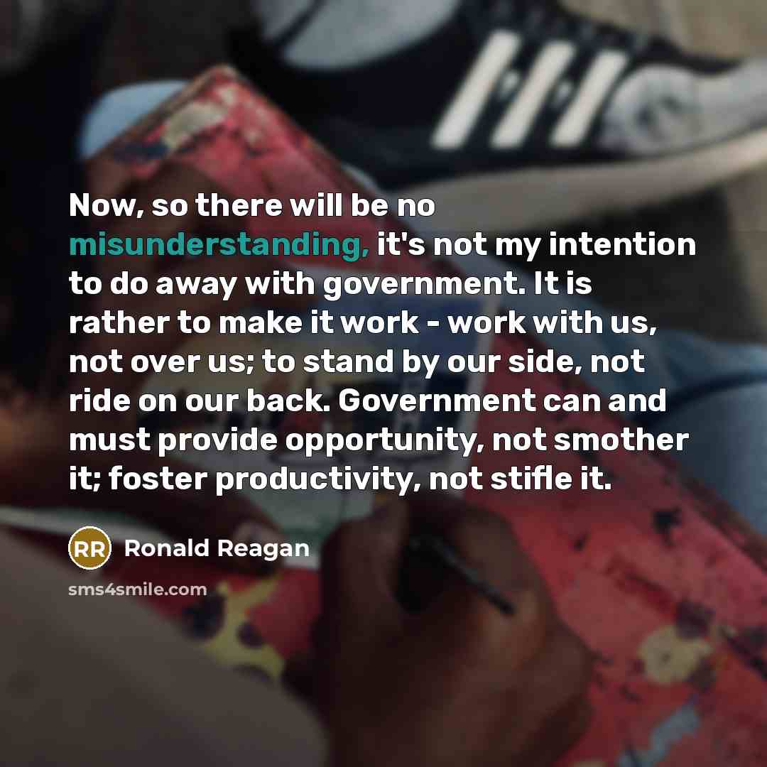 “Now, so there will be no misunderstanding, it's not my intention to do away with government. It is rather to make it work - work with us, not over us; to stand by our side, not ride on our back. Government can and must provide opportunity, not smother it; foster productivity, not stifle it.” quote by Ronald Reagan
