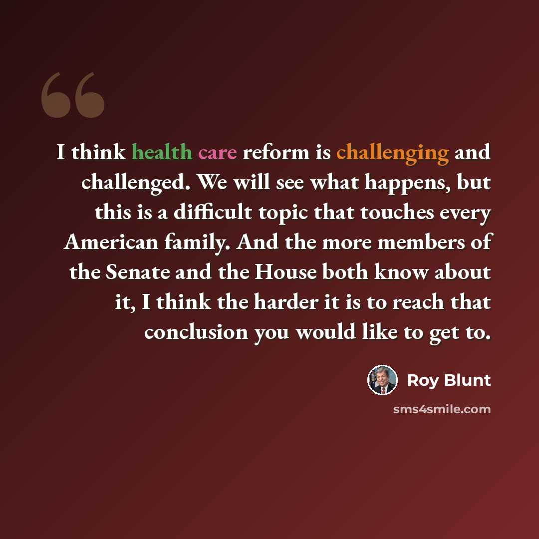 “I think health care reform is challenging and challenged. We will see what happens, but this is a difficult topic that touches every American family. And the more members of the Senate and the House both know about it, I think the harder it is to reach that conclusion you would like to get to.” quote by Roy Blunt