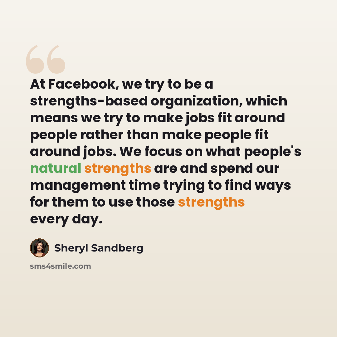 “At Facebook, we try to be a strengths-based organization, which means we try to make jobs fit around people rather than make people fit around jobs. We focus on what people's natural strengths are and spend our management time trying to find ways for them to use those strengths every day.” quote by Sheryl Sandberg