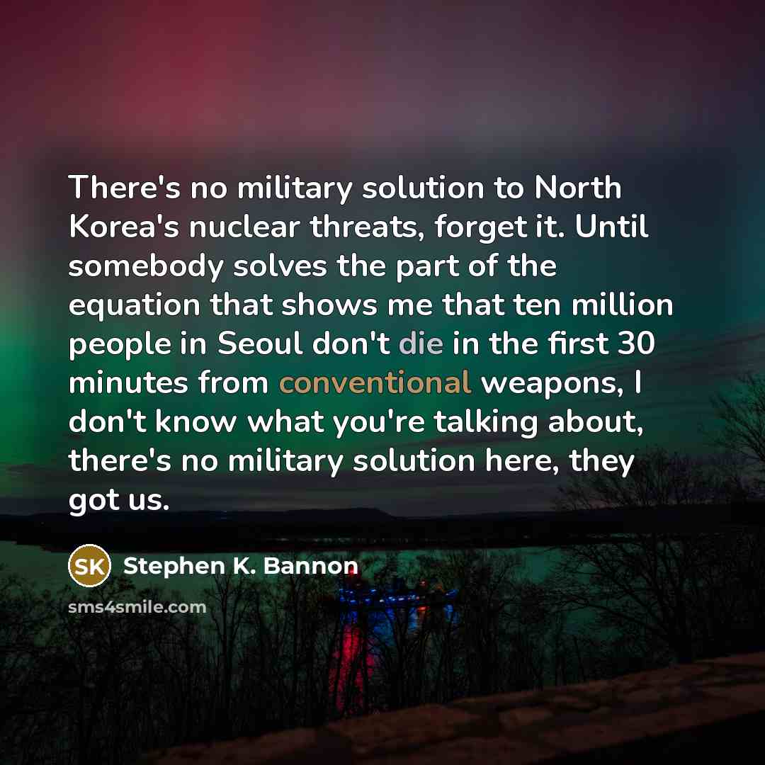 “There's no military solution to North Korea's nuclear threats, forget it. Until somebody solves the part of the equation that shows me that ten million people in Seoul don't die in the first 30 minutes from conventional weapons, I don't know what you're talking about, there's no military solution…” quote by Stephen K. Bannon