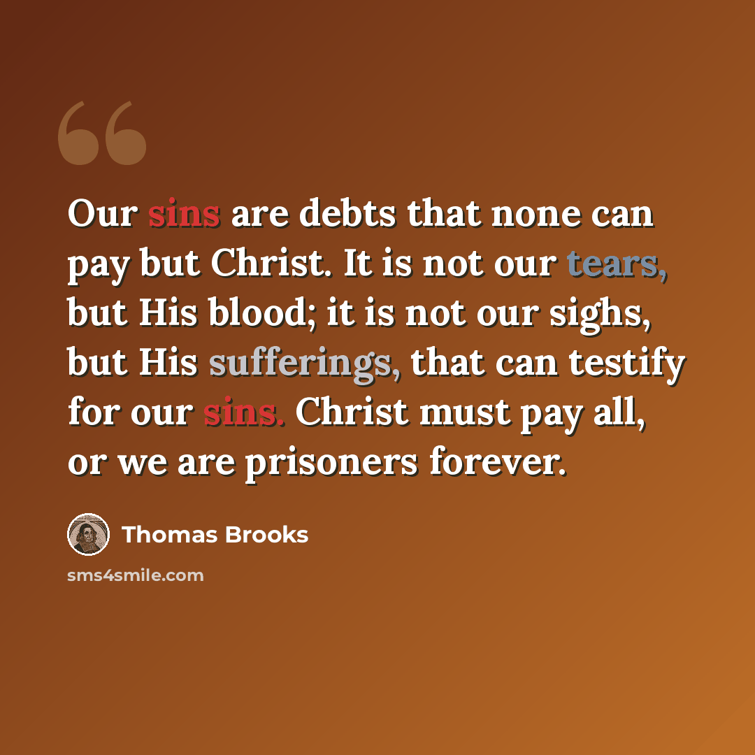 “Our sins are debts that none can pay but Christ. It is not our tears, but His blood; it is not our sighs, but His sufferings, that can testify for our sins. Christ must pay all, or we are prisoners forever.” quote by Thomas Brooks