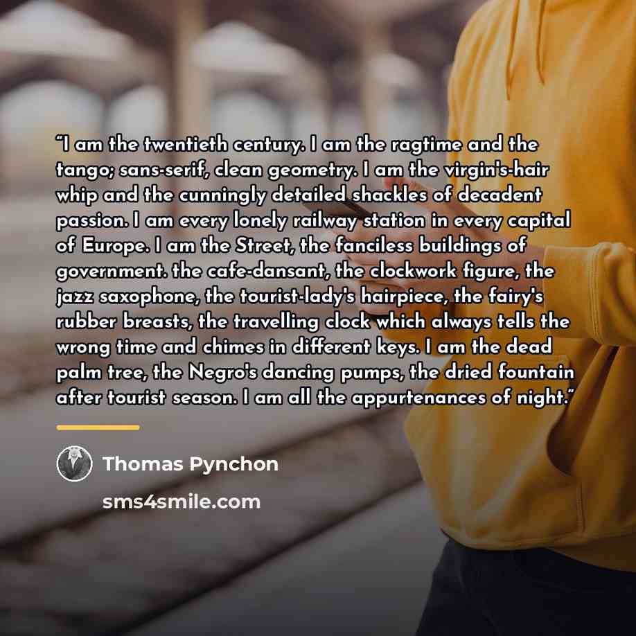 “I am the twentieth century. I am the ragtime and the tango; sans-serif, clean geometry. I am the virgin's-hair whip and the cunningly detailed shackles of decadent passion. I am every lonely railway station in every capital of Europe. I am the Street, the fanciless buildings of government. the…” quote by Thomas Pynchon