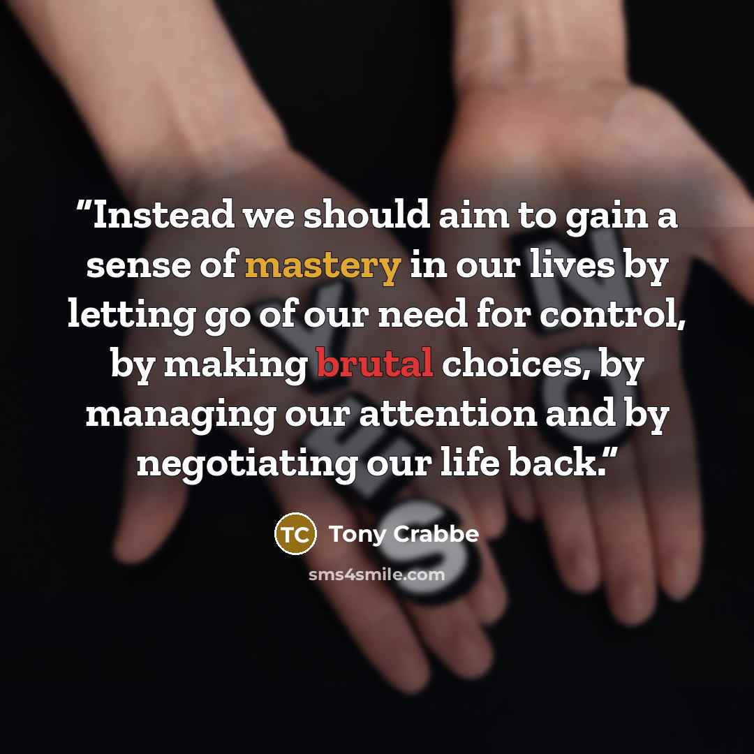 “Instead we should aim to gain a sense of mastery in our lives by letting go of our need for control, by making brutal choices, by managing our attention and by negotiating our life back.” quote by Tony Crabbe