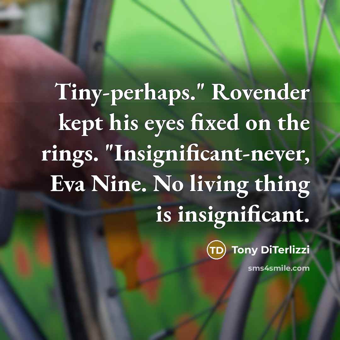 “Tiny-perhaps." Rovender kept his eyes fixed on the rings. "Insignificant-never, Eva Nine. No living thing is insignificant.” quote by Tony DiTerlizzi