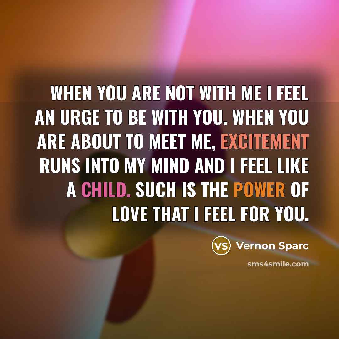 “When you are not with me I feel an urge to be with you. When you are about to meet me, excitement runs into my mind and I feel like a child. Such is the power of love that I feel for you.” quote by Vernon Sparc
