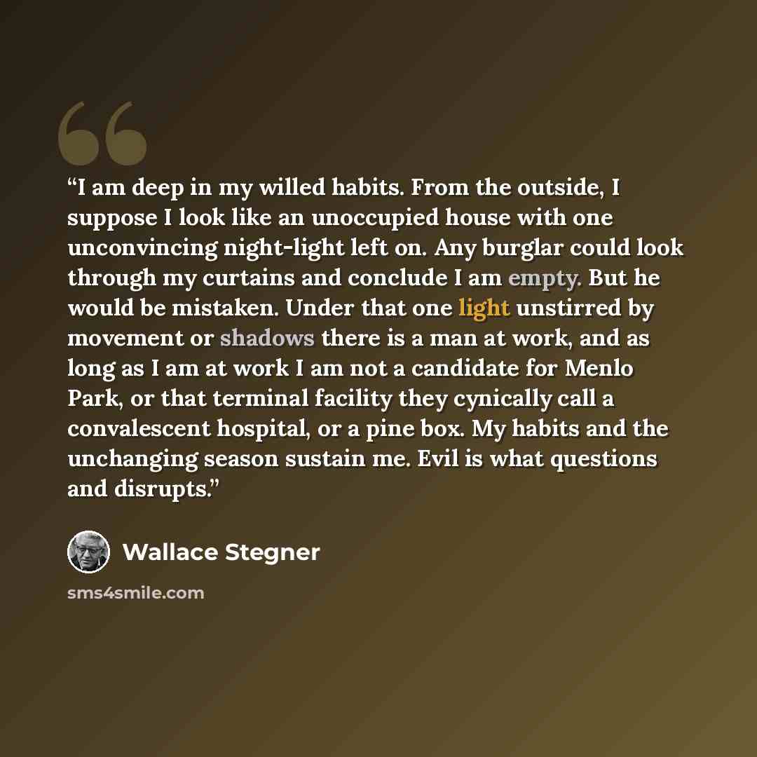 “I am deep in my willed habits. From the outside, I suppose I look like an unoccupied house with one unconvincing night-light left on. Any burglar could look through my curtains and conclude I am empty. But he would be mistaken. Under that one light unstirred by movement or shadows there is a man…” quote by Wallace Stegner