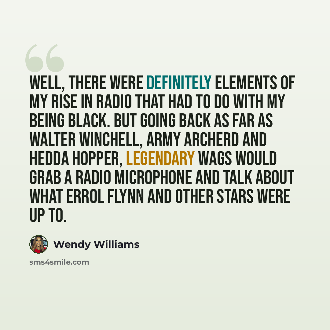 “Well, there were definitely elements of my rise in radio that had to do with my being black. But going back as far as Walter Winchell, Army Archerd and Hedda Hopper, legendary wags would grab a radio microphone and talk about what Errol Flynn and other stars were up to.” quote by Wendy Williams