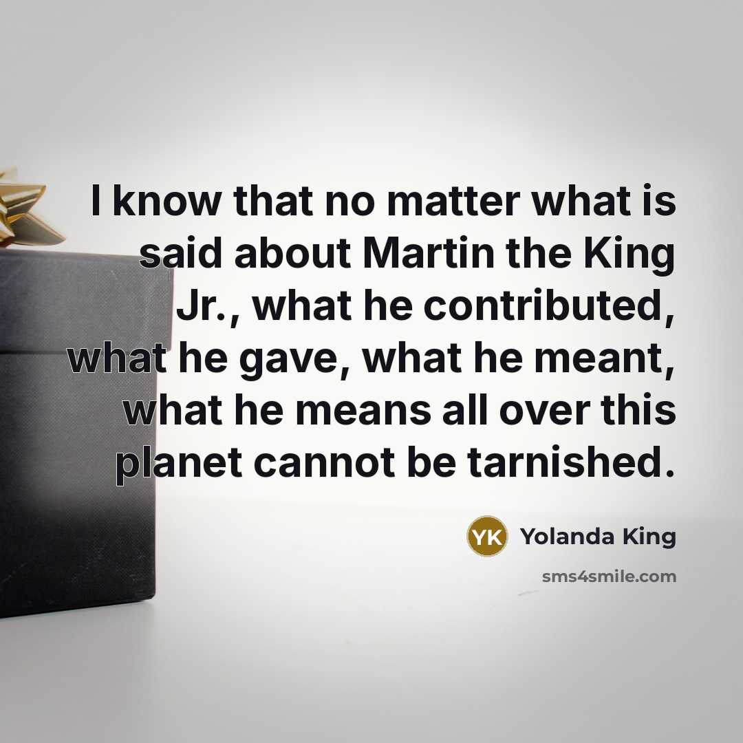 “I know that no matter what is said about Martin the King Jr., what he contributed, what he gave, what he meant, what he means all over this planet cannot be tarnished.” quote by Yolanda King