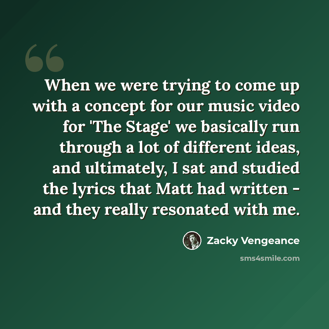 “When we were trying to come up with a concept for our music video for 'The Stage' we basically run through a lot of different ideas, and ultimately, I sat and studied the lyrics that Matt had written - and they really resonated with me.” quote by Zacky Vengeance