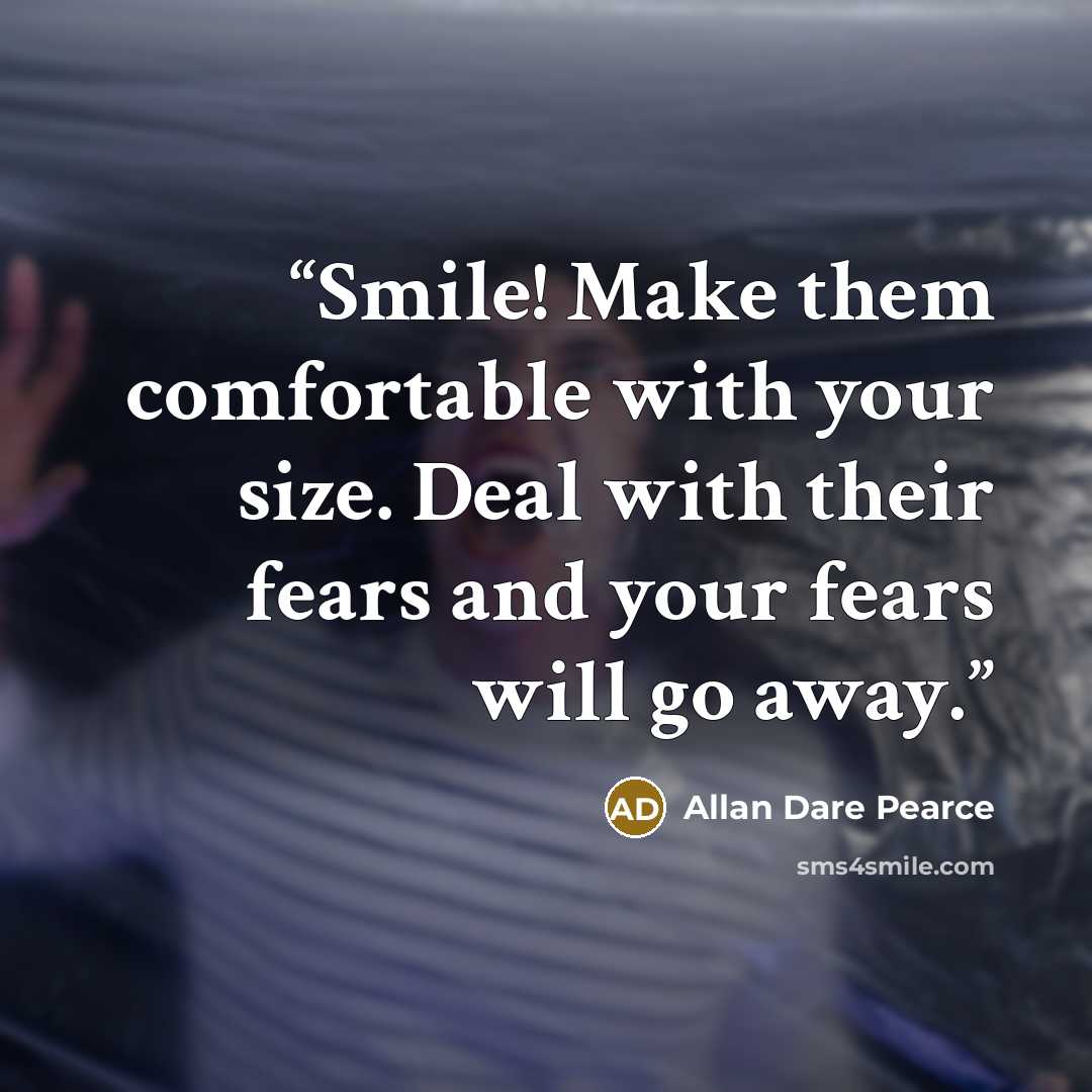 “Smile! Make them comfortable with your size. Deal with their fears and your fears will go away.” quote by Allan Dare Pearce