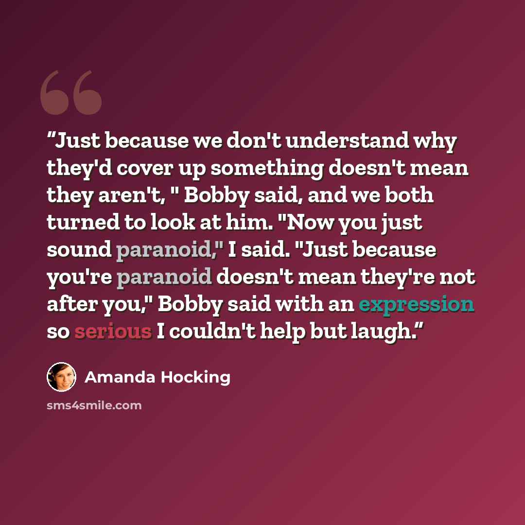 “Just because we don't understand why they'd cover up something doesn't mean they aren't, " Bobby said, and we both turned to look at him. "Now you just sound paranoid," I said. "Just because you're paranoid doesn't mean they're not after you," Bobby said with an expression so serious I couldn't…” quote by Amanda Hocking