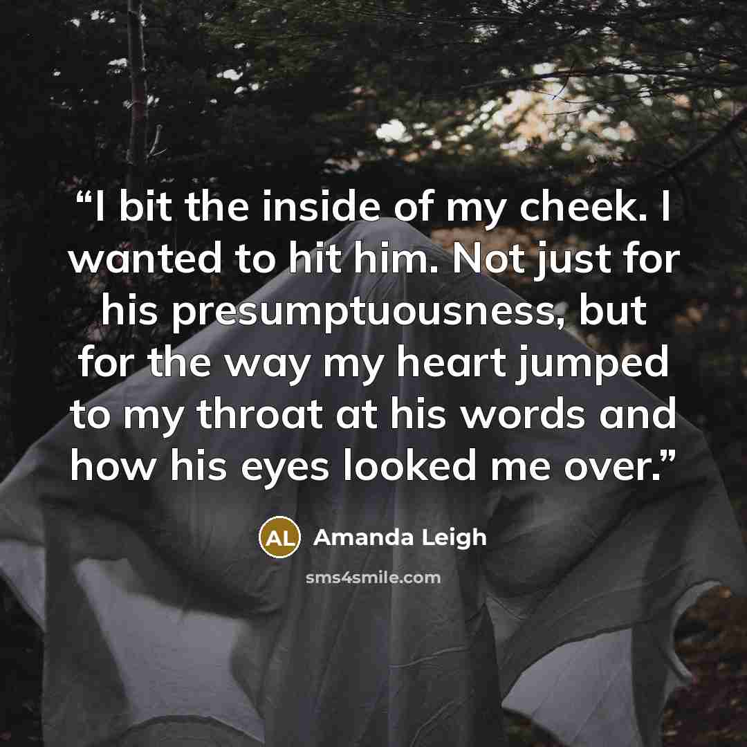 “I bit the inside of my cheek. I wanted to hit him. Not just for his presumptuousness, but for the way my heart jumped to my throat at his words and how his eyes looked me over.” quote by Amanda Leigh