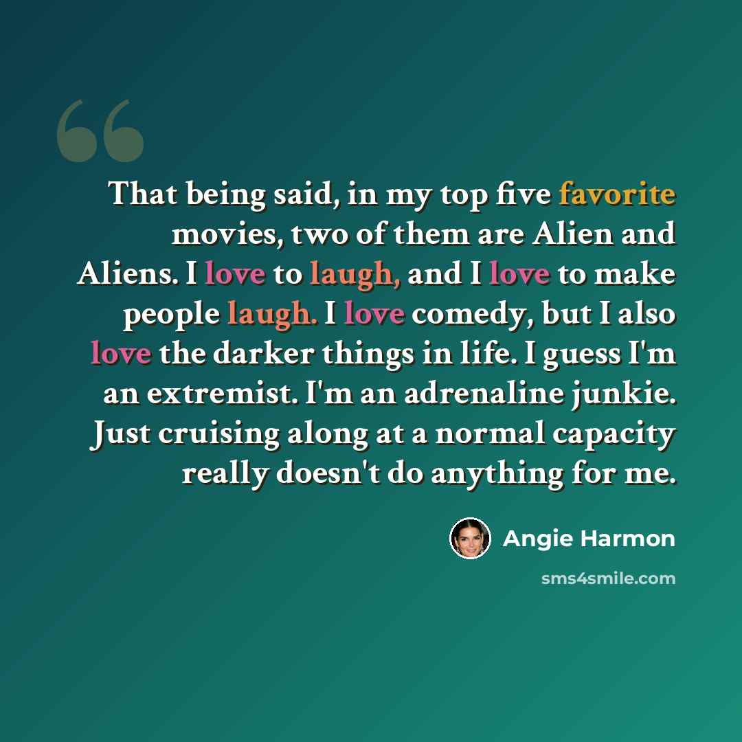 “That being said, in my top five favorite movies, two of them are Alien and Aliens. I love to laugh, and I love to make people laugh. I love comedy, but I also love the darker things in life. I guess I'm an extremist. I'm an adrenaline junkie. Just cruising along at a normal capacity really doesn't…” quote by Angie Harmon