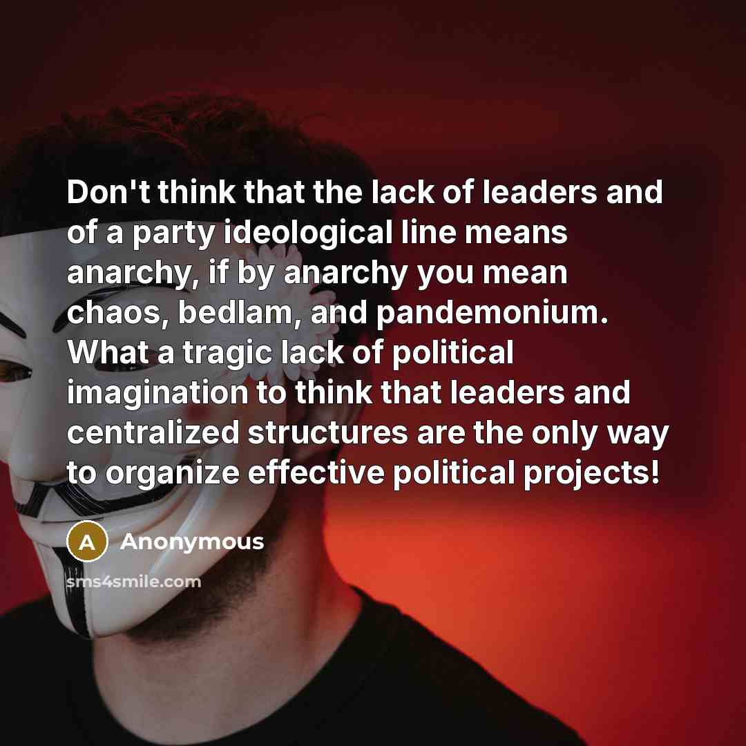 “Don't think that the lack of leaders and of a party ideological line means anarchy, if by anarchy you mean chaos, bedlam, and pandemonium. What a tragic lack of political imagination to think that leaders and centralized structures are the only way to organize effective political projects!” quote by Anonymous
