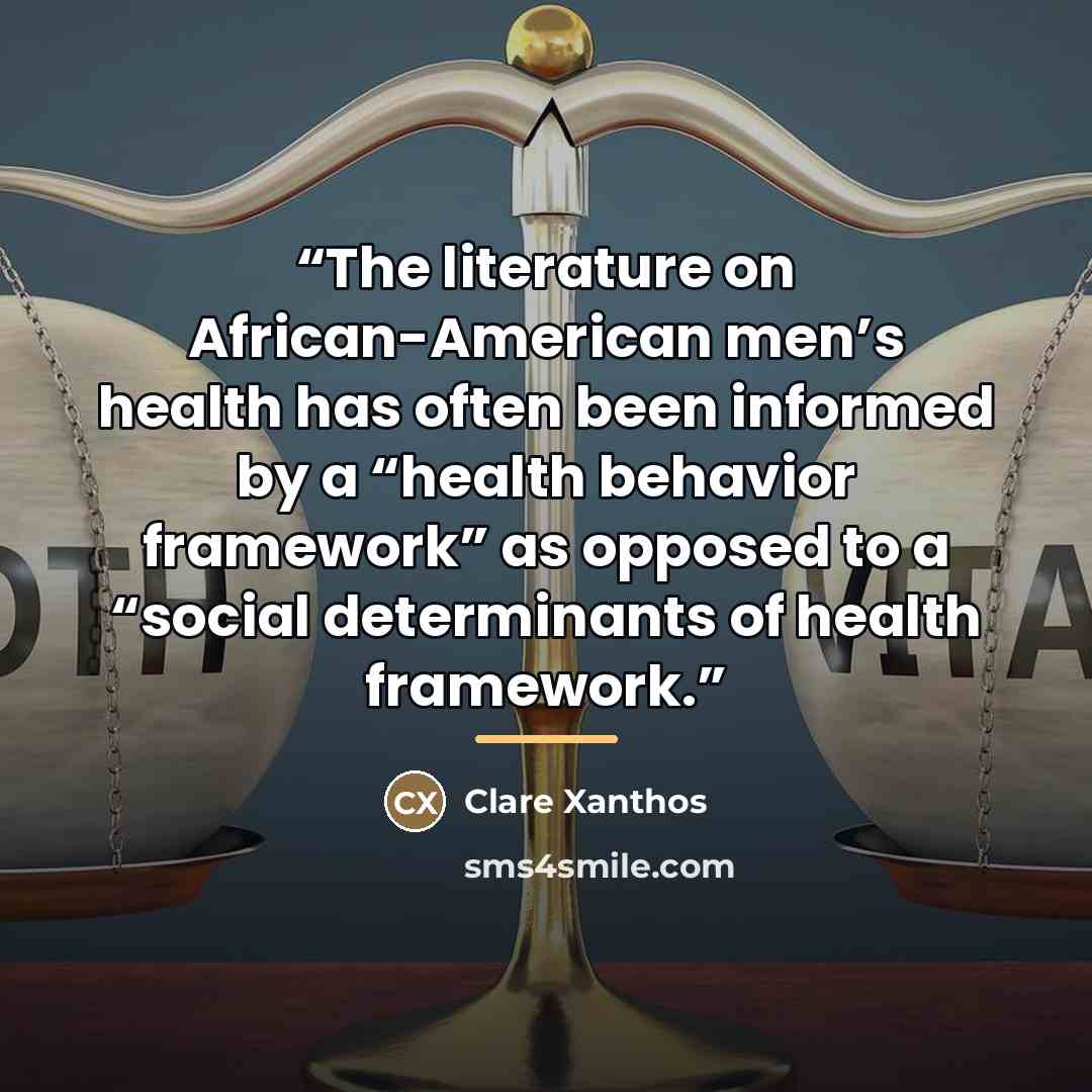 “The literature on African-American men’s health has often been informed by a “health behavior framework” as opposed to a “social determinants of health framework.” quote by Clare Xanthos