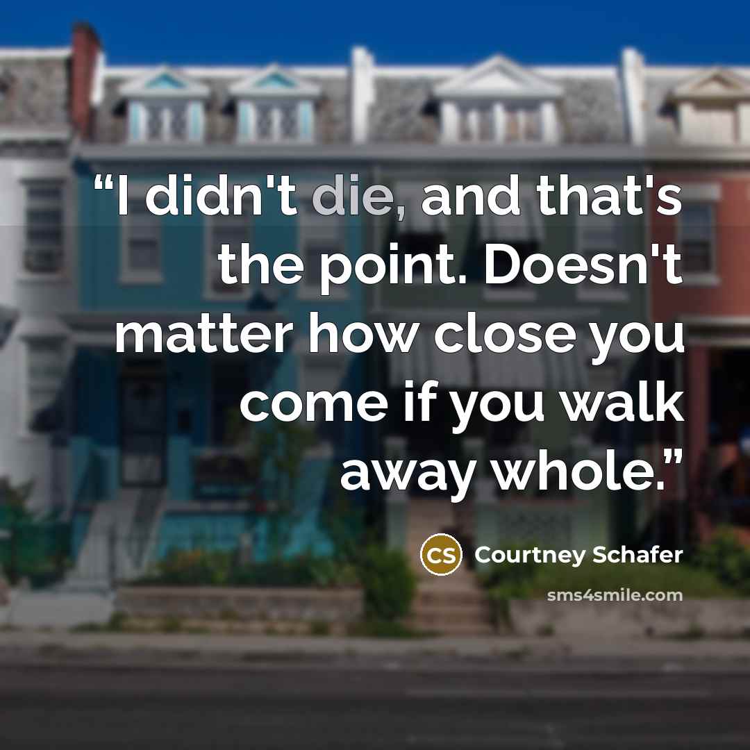 “I didn't die, and that's the point. Doesn't matter how close you come if you walk away whole.” quote by Courtney Schafer