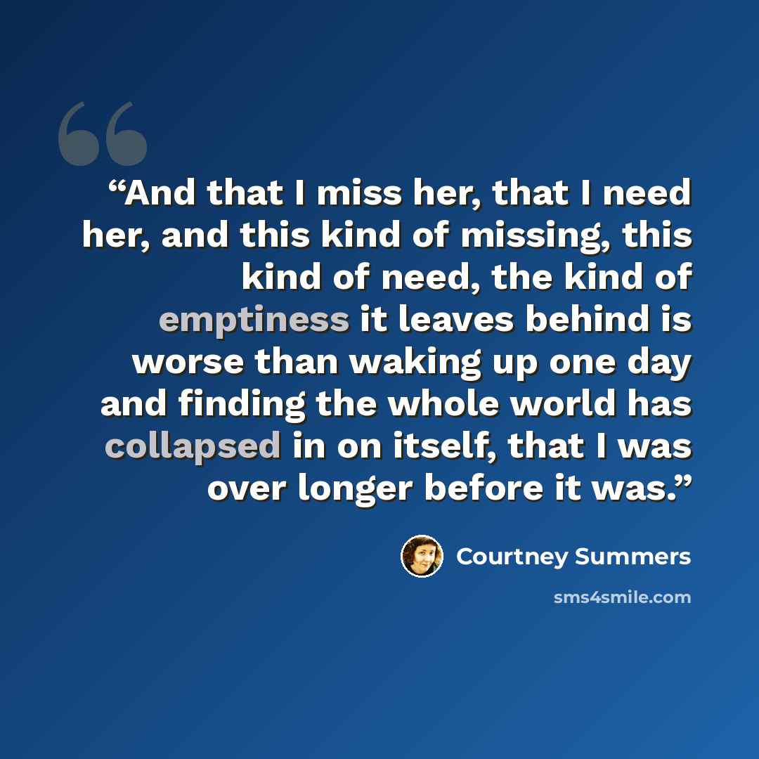 “And that I miss her, that I need her, and this kind of missing, this kind of need, the kind of emptiness it leaves behind is worse than waking up one day and finding the whole world has collapsed in on itself, that I was over longer before it was.” quote by Courtney Summers