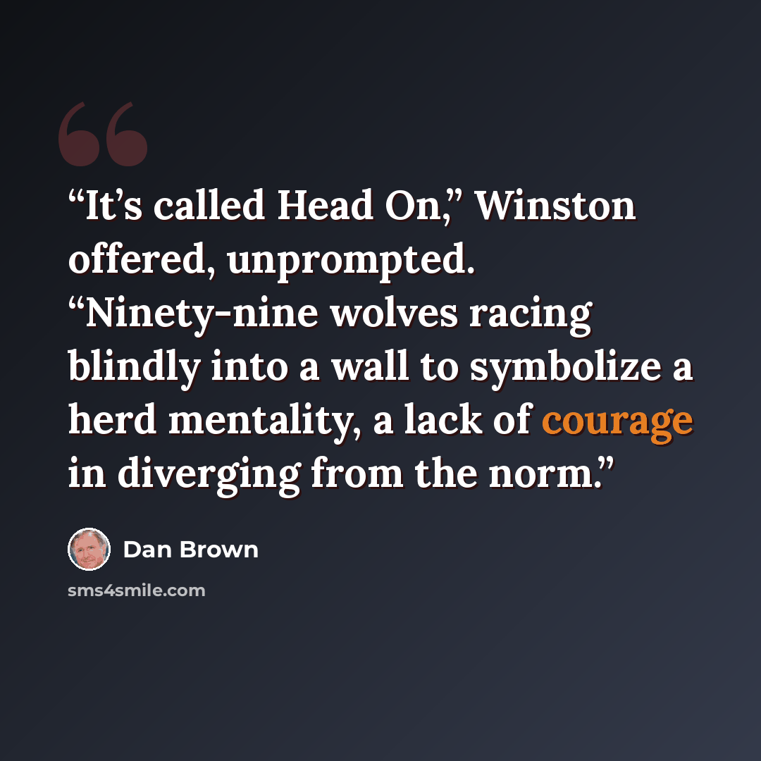 “It’s called Head On,” Winston offered, unprompted. “Ninety-nine wolves racing blindly into a wall to symbolize a herd mentality, a lack of courage in diverging from the norm.” quote by Dan Brown