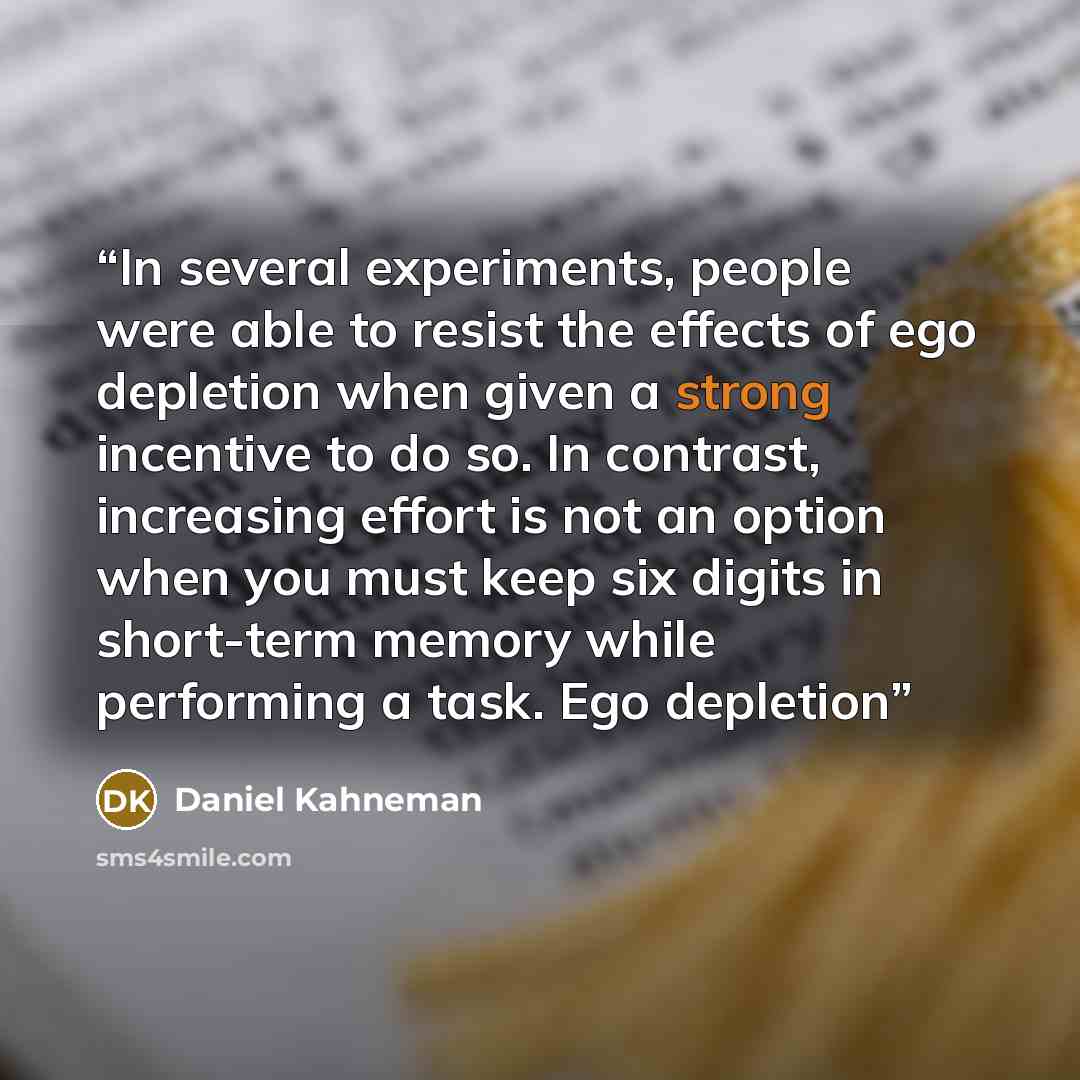 “In several experiments, people were able to resist the effects of ego depletion when given a strong incentive to do so. In contrast, increasing effort is not an option when you must keep six digits in short-term memory while performing a task. Ego depletion” quote by Daniel Kahneman