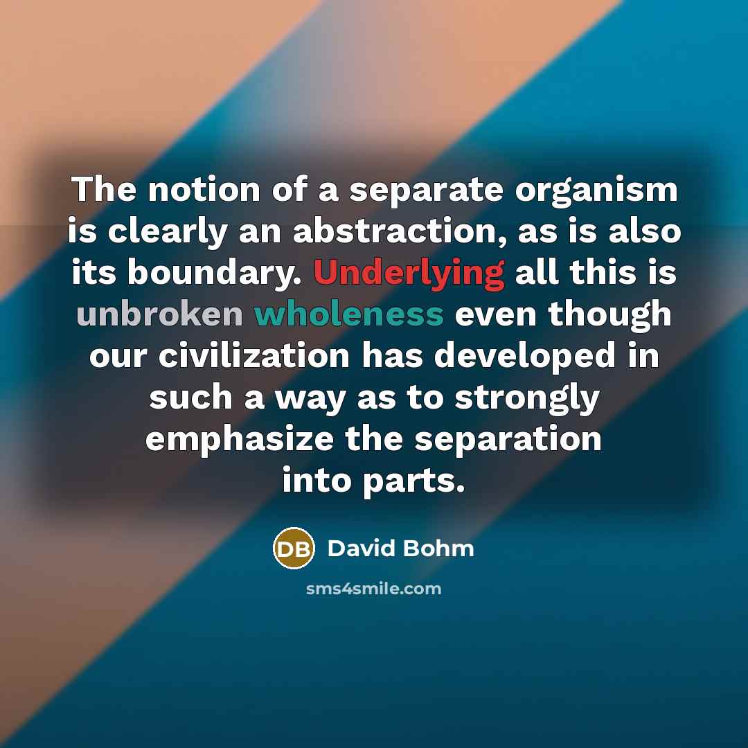 “The notion of a separate organism is clearly an abstraction, as is also its boundary. Underlying all this is unbroken wholeness even though our civilization has developed in such a way as to strongly emphasize the separation into parts.” quote by David Bohm