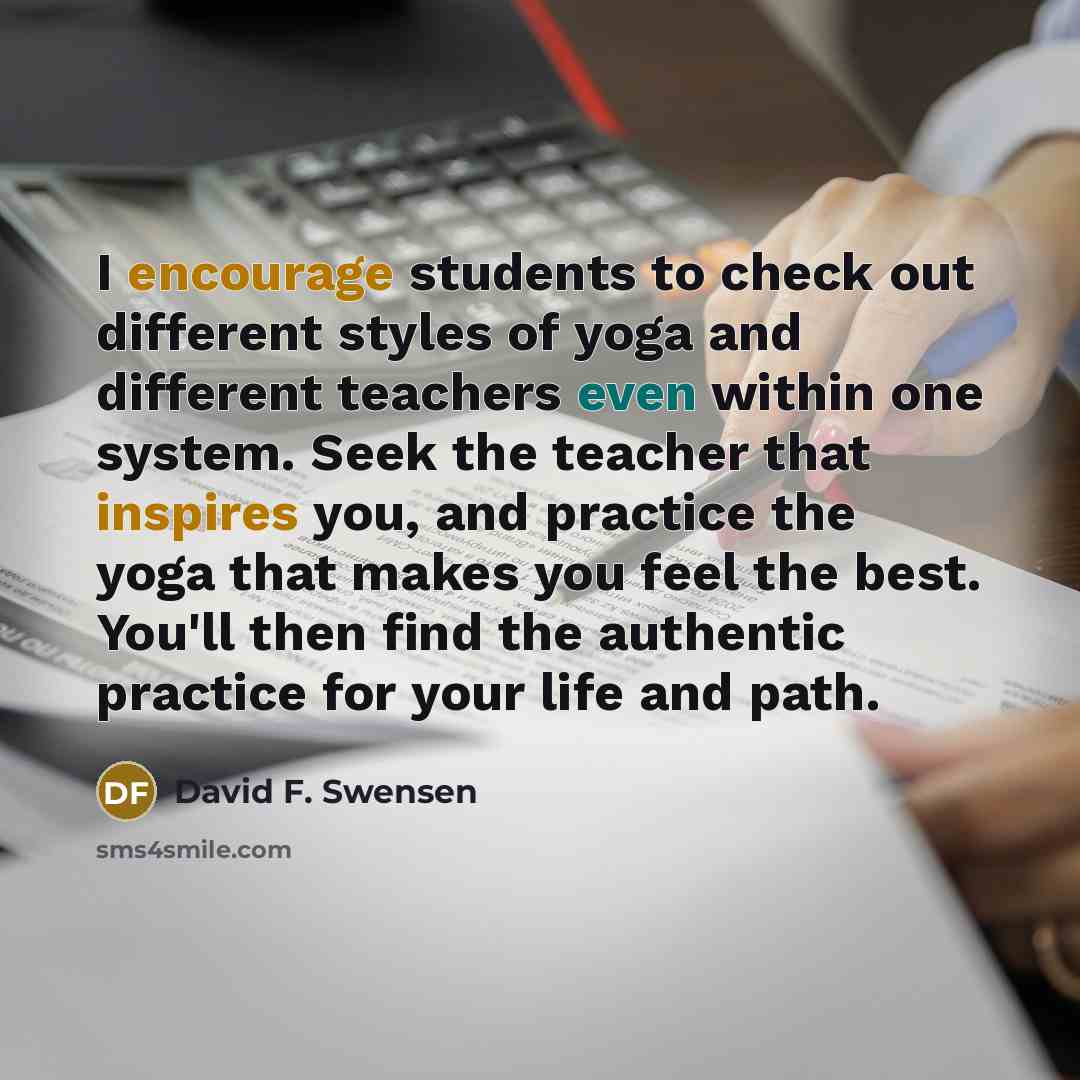 “I encourage students to check out different styles of yoga and different teachers even within one system. Seek the teacher that inspires you, and practice the yoga that makes you feel the best. You'll then find the authentic practice for your life and path.” quote by David F. Swensen