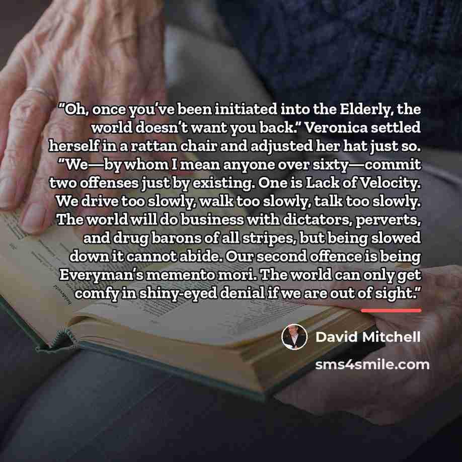 “Oh, once you’ve been initiated into the Elderly, the world doesn’t want you back.” Veronica settled herself in a rattan chair and adjusted her hat just so. “We—by whom I mean anyone over sixty—commit two offenses just by existing. One is Lack of Velocity. We drive too slowly, walk too slowly, talk…” quote by David Mitchell