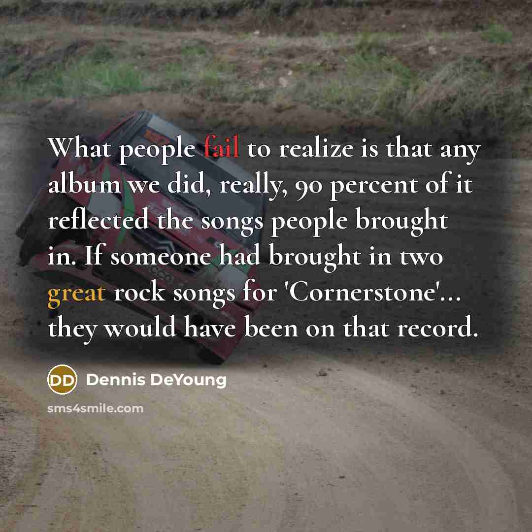 “What people fail to realize is that any album we did, really, 90 percent of it reflected the songs people brought in. If someone had brought in two great rock songs for 'Cornerstone'... they would have been on that record.” quote by Dennis DeYoung