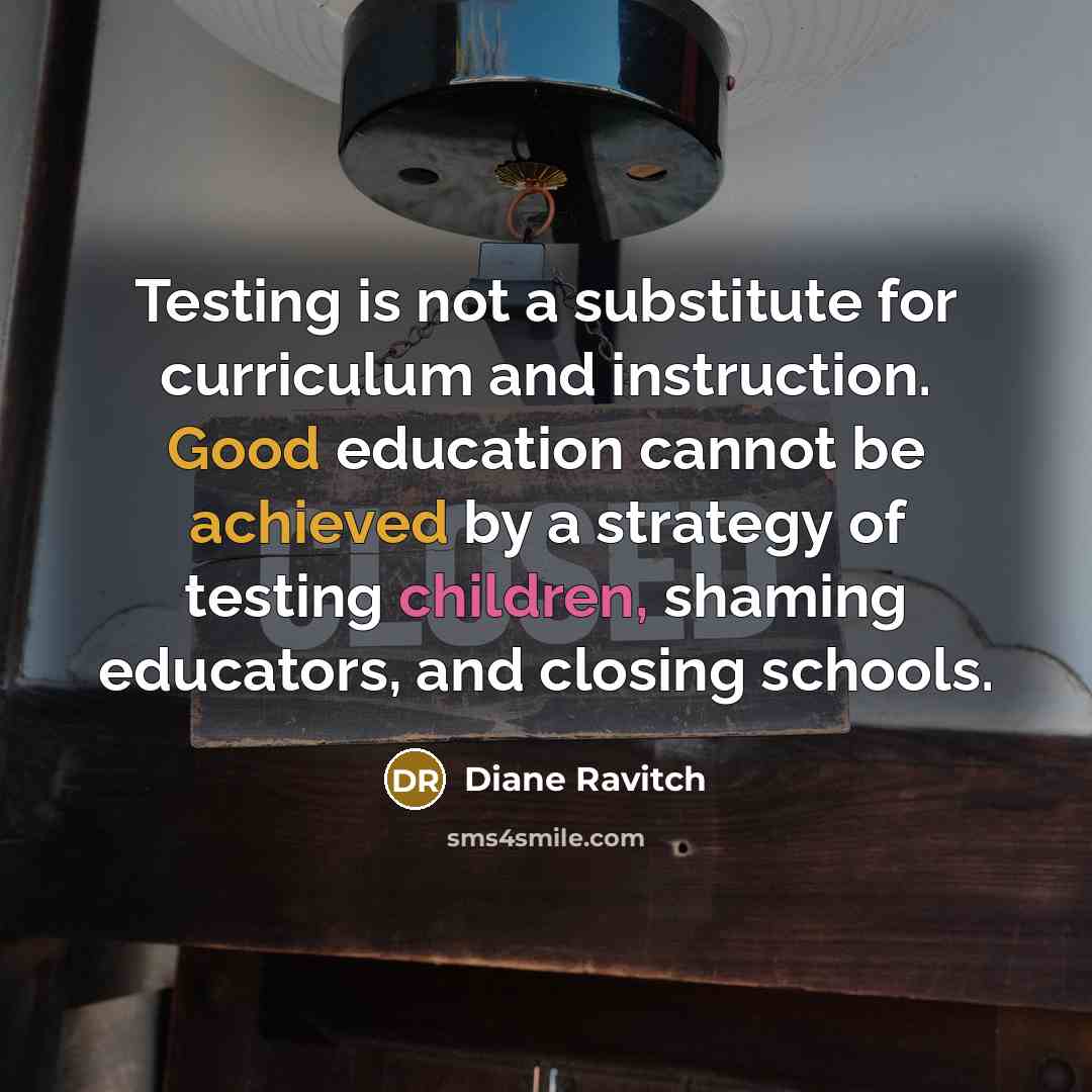 “Testing is not a substitute for curriculum and instruction. Good education cannot be achieved by a strategy of testing children, shaming educators, and closing schools.” quote by Diane Ravitch