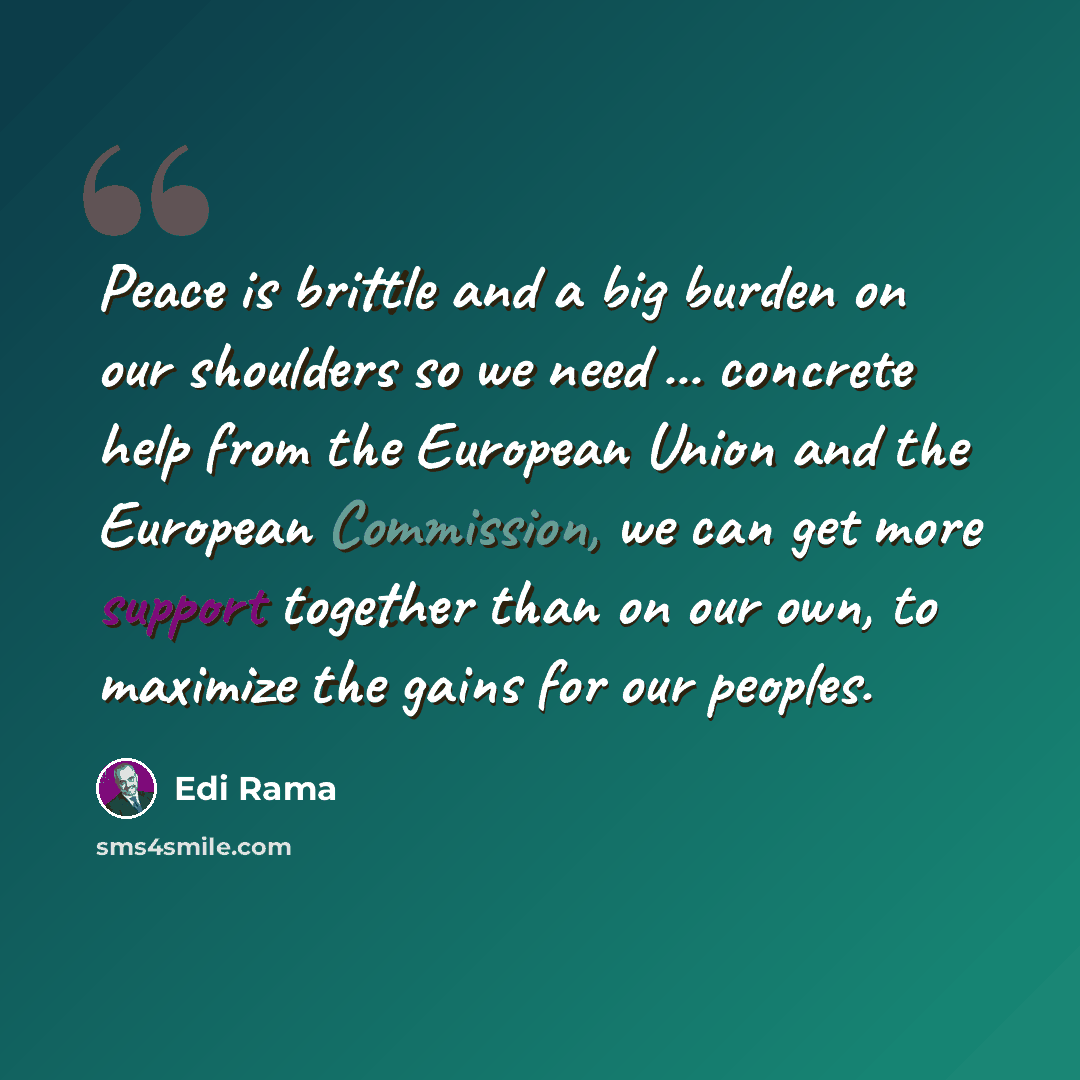 “Peace is brittle and a big burden on our shoulders so we need ... concrete help from the European Union and the European Commission, we can get more support together than on our own, to maximize the gains for our peoples.” quote by Edi Rama