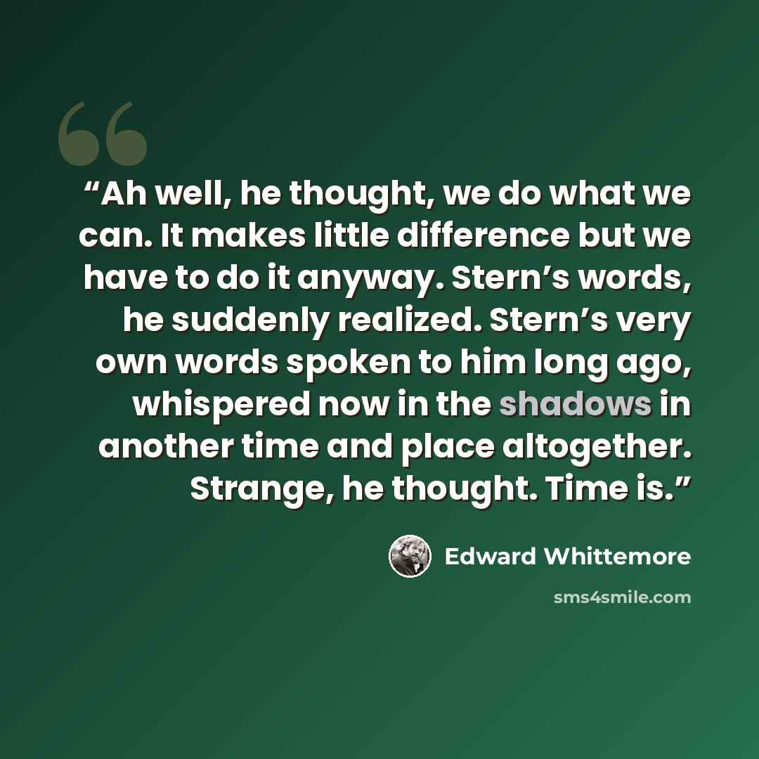 “Ah well, he thought, we do what we can. It makes little difference but we have to do it anyway. Stern’s words, he suddenly realized. Stern’s very own words spoken to him long ago, whispered now in the shadows in another time and place altogether. Strange, he thought. Time is.” quote by Edward Whittemore