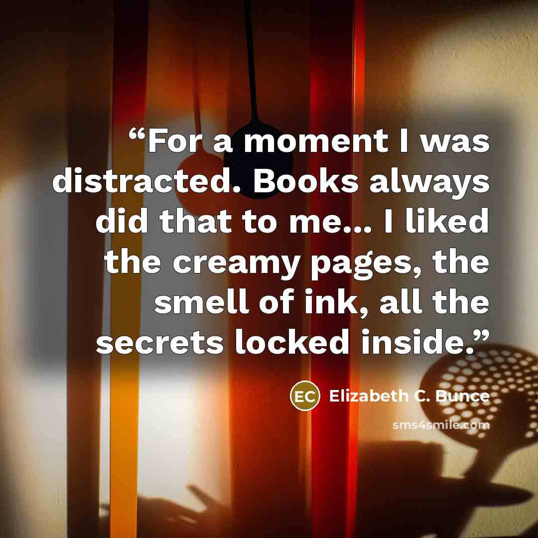 “For a moment I was distracted. Books always did that to me... I liked the creamy pages, the smell of ink, all the secrets locked inside.” quote by Elizabeth C. Bunce