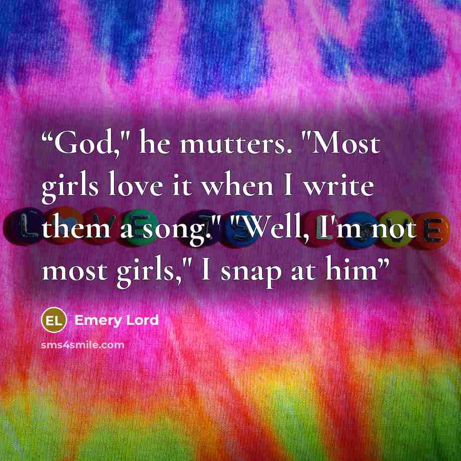 “God," he mutters. "Most girls love it when I write them a song." "Well, I'm not most girls," I snap at him” quote by Emery Lord