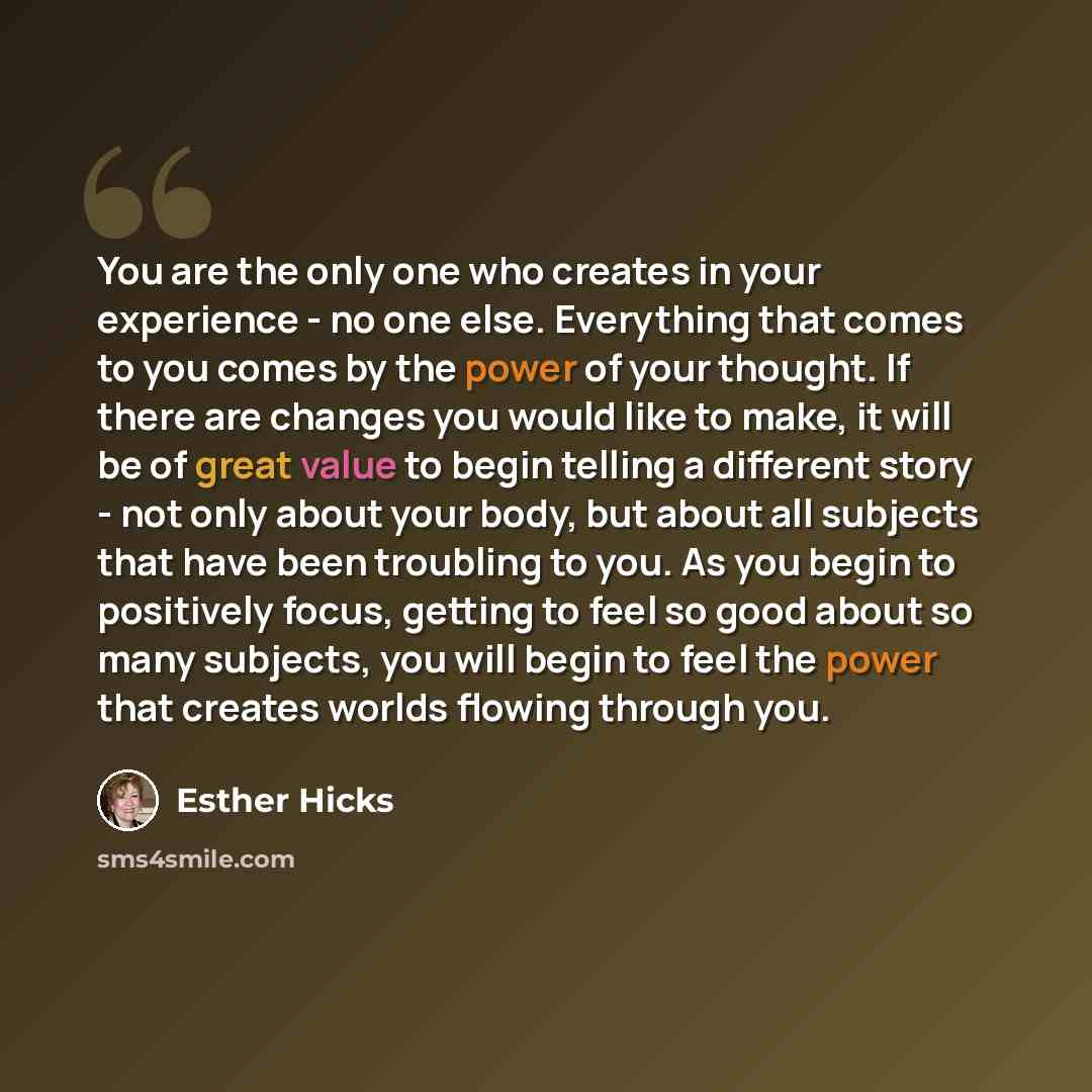 “You are the only one who creates in your experience - no one else. Everything that comes to you comes by the power of your thought. If there are changes you would like to make, it will be of great value to begin telling a different story - not only about your body, but about all subjects that have…” quote by Esther Hicks