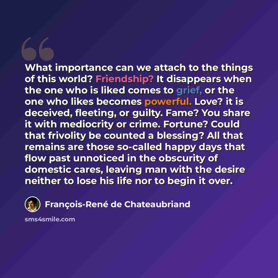 “What importance can we attach to the things of this world? Friendship? It disappears when the one who is liked comes to grief, or the one who likes becomes powerful. Love? it is deceived, fleeting, or guilty. Fame? You share it with mediocrity or crime. Fortune? Could that frivolity be counted a…” quote by François-René de Chateaubriand