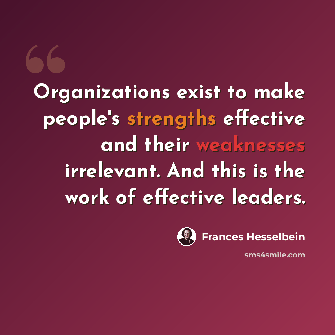 “Organizations exist to make people's strengths effective and their weaknesses irrelevant. And this is the work of effective leaders.” quote by Frances Hesselbein
