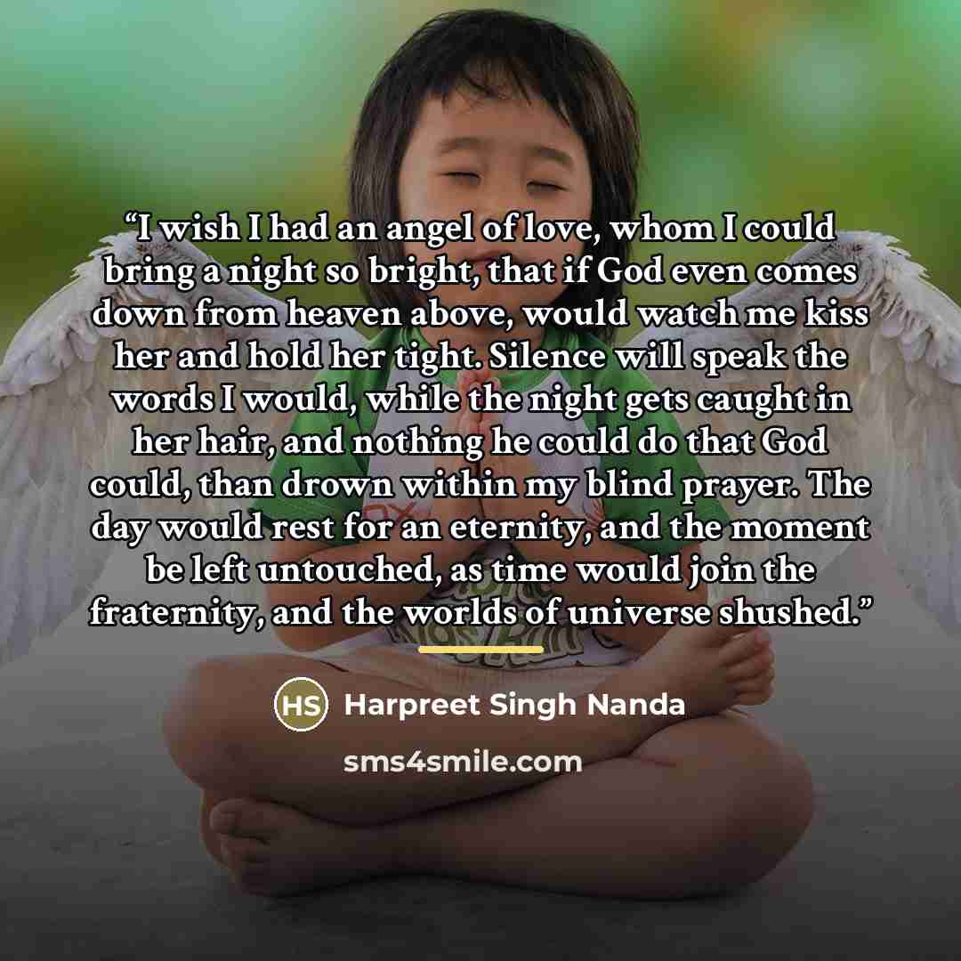 “I wish I had an angel of love, whom I could bring a night so bright, that if God even comes down from heaven above, would watch me kiss her and hold her tight. Silence will speak the words I would, while the night gets caught in her hair, and nothing he could do that God could, than drown within…” quote by Harpreet Singh Nanda