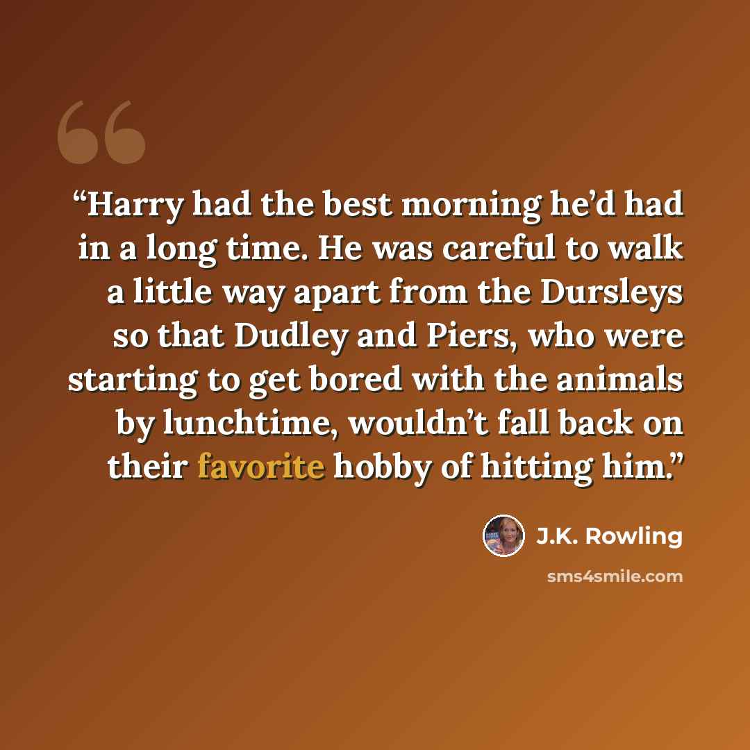 “Harry had the best morning he’d had in a long time. He was careful to walk a little way apart from the Dursleys so that Dudley and Piers, who were starting to get bored with the animals by lunchtime, wouldn’t fall back on their favorite hobby of hitting him.” quote by J.K. Rowling