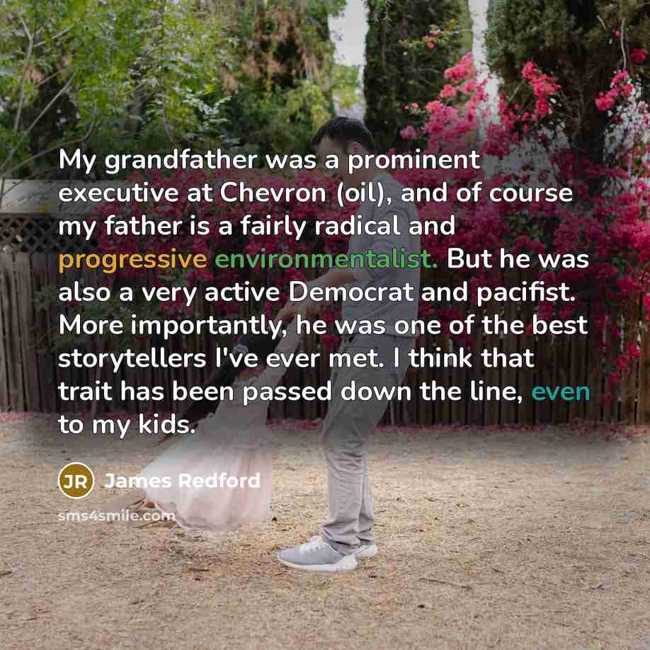 “My grandfather was a prominent executive at Chevron (oil), and of course my father is a fairly radical and progressive environmentalist. But he was also a very active Democrat and pacifist. More importantly, he was one of the best storytellers I've ever met. I think that trait has been passed down…” quote by James Redford