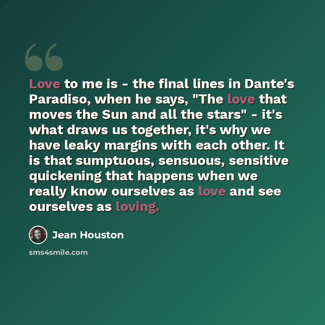 “Love to me is - the final lines in Dante's Paradiso, when he says, "The love that moves the Sun and all the stars" - it's what draws us together, it's why we have leaky margins with each other. It is that sumptuous, sensuous, sensitive quickening that happens when we really know ourselves as love…” quote by Jean Houston